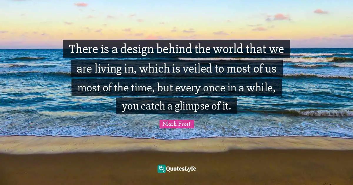 Mark Frost Quotes: "There is a design behind the world that we are living in, which is veiled to most of us most of the time, but every once in a while, you catch a glimpse of it."