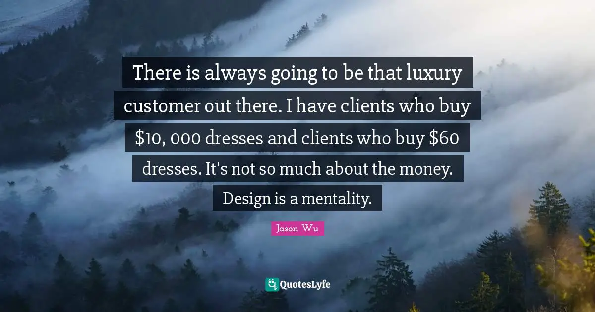 There is always going to be that luxury customer out there. I have clients who buy $10, 000 dresses and clients who buy $60 dresses. It's not so much about the money. Design is a mentality.