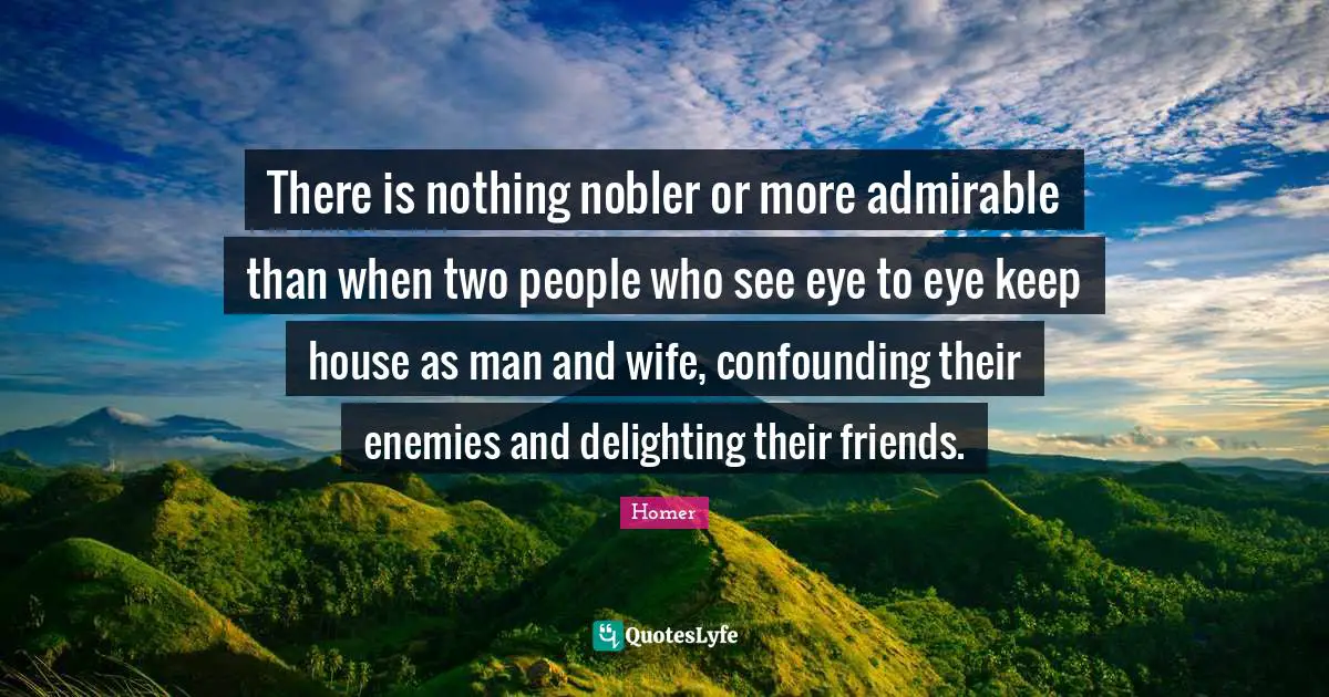 There is nothing nobler or more admirable than when two people who see eye to eye keep house as man and wife, confounding their enemies and delighting their friends.