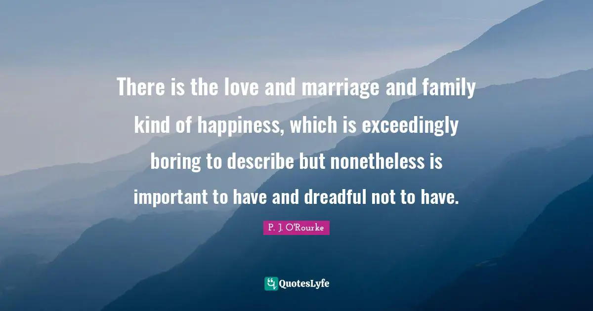 There is the love and marriage and family kind of happiness, which is exceedingly boring to describe but nonetheless is important to have and dreadful not to have.