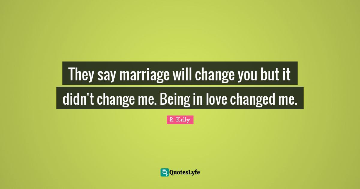 They say marriage will change you but it didn't change me. Being in love changed me.