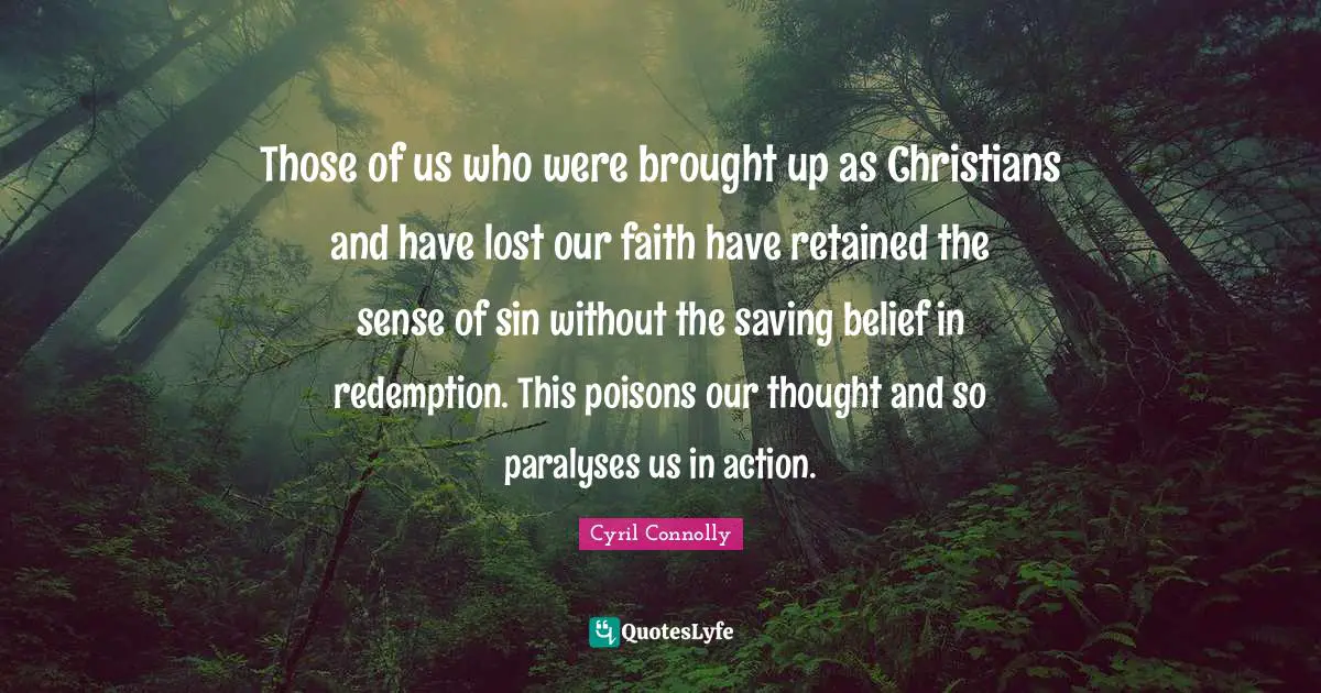 Cyril Connolly Quotes: "Those of us who were brought up as Christians and have lost our faith have retained the sense of sin without the saving belief in redemption. This poisons our thought and so paralyses us in action."