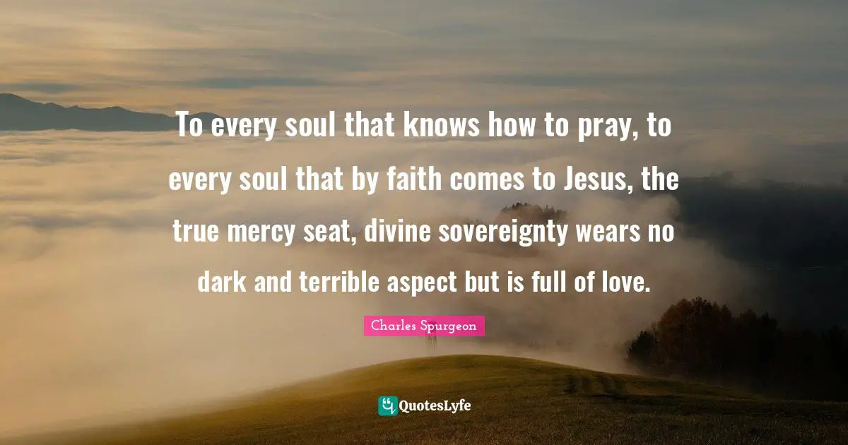 To every soul that knows how to pray, to every soul that by faith comes to Jesus, the true mercy seat, divine sovereignty wears no dark and terrible aspect but is full of love.