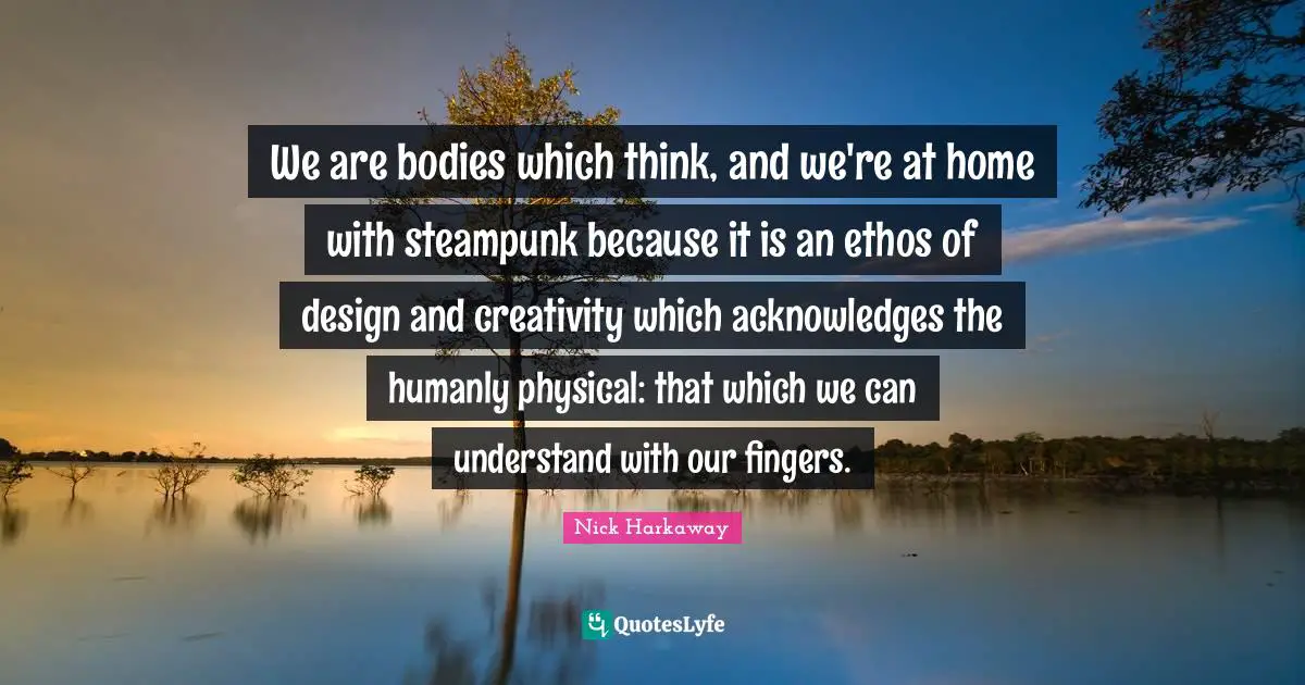 We are bodies which think, and we're at home with steampunk because it is an ethos of design and creativity which acknowledges the humanly physical: that which we can understand with our fingers.