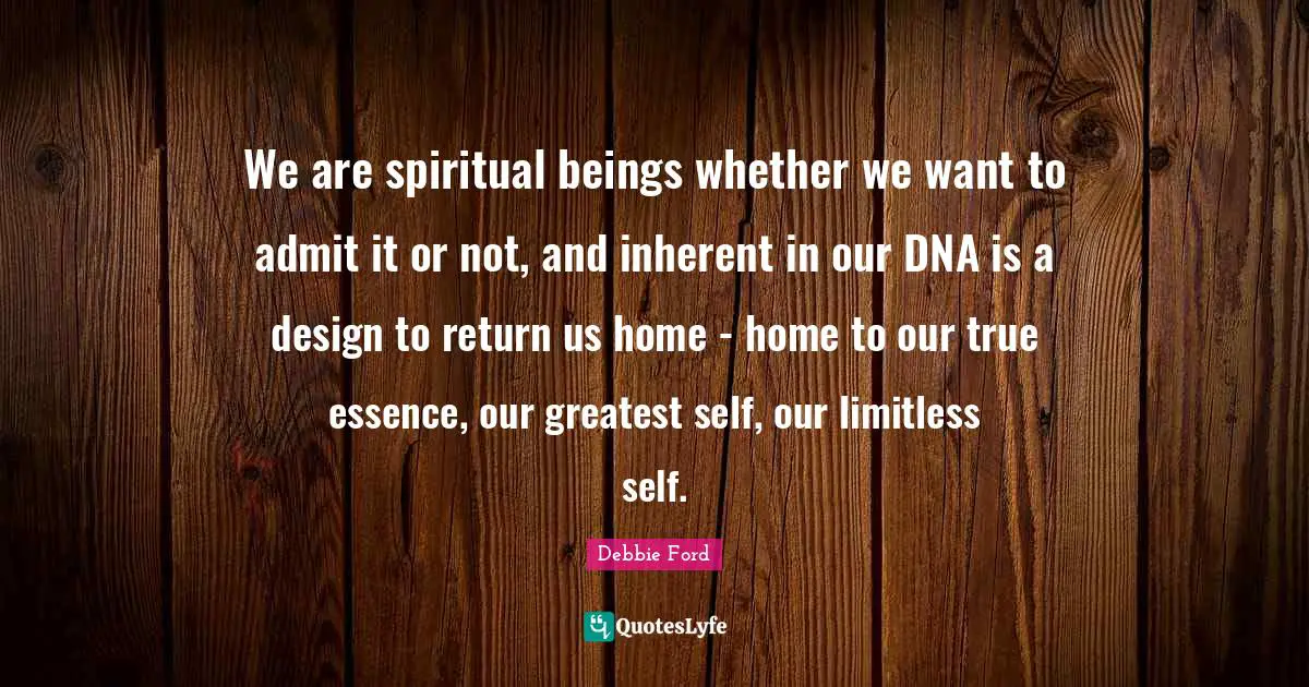 We are spiritual beings whether we want to admit it or not, and inherent in our DNA is a design to return us home - home to our true essence, our greatest self, our limitless self.