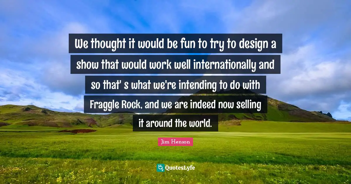 We thought it would be fun to try to design a show that would work well internationally and so that' s what we're intending to do with Fraggle Rock, and we are indeed now selling it around the world.