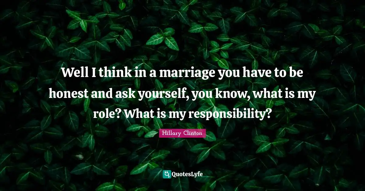 Well I think in a marriage you have to be honest and ask yourself, you know, what is my role? What is my responsibility?
