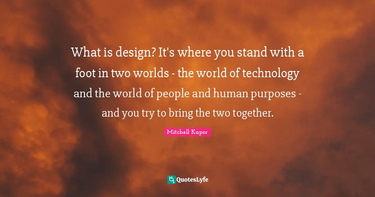 What is design? It's where you stand with a foot in two worlds - the world of technology and the world of people and human purposes - and you try to bring the two together.