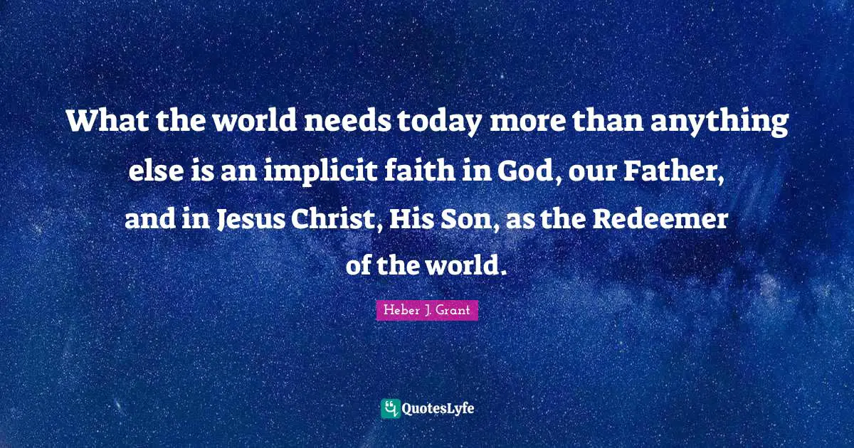 What the world needs today more than anything else is an implicit faith in God, our Father, and in Jesus Christ, His Son, as the Redeemer of the world.
