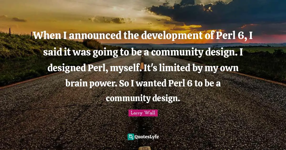 Larry Wall Quotes: "When I announced the development of Perl 6, I said it was going to be a community design. I designed Perl, myself. It's limited by my own brain power. So I wanted Perl 6 to be a community design."