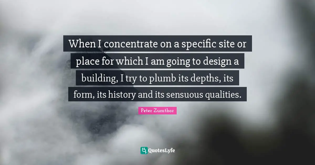 When I concentrate on a specific site or place for which I am going to design a building, I try to plumb its depths, its form, its history and its sensuous qualities.
