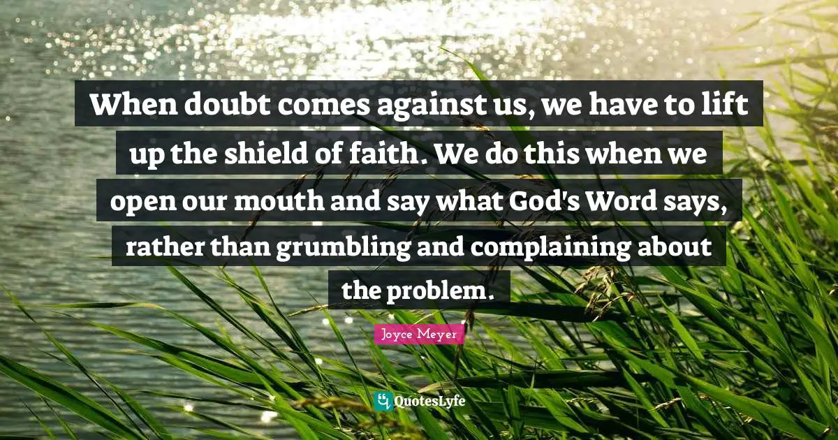 When doubt comes against us, we have to lift up the shield of faith. We do this when we open our mouth and say what God's Word says, rather than grumbling and complaining about the problem.