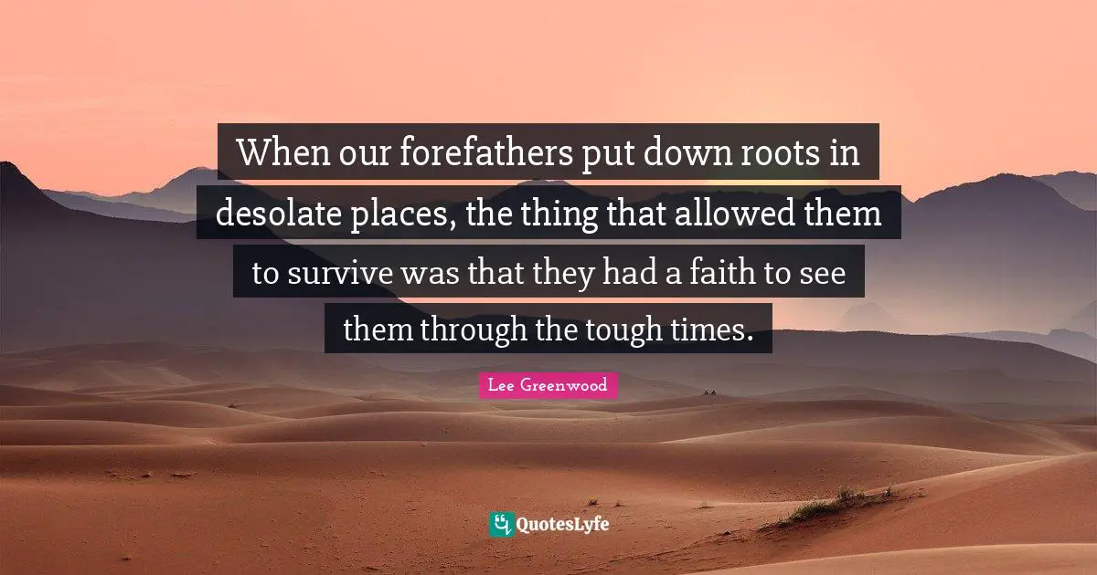 When our forefathers put down roots in desolate places, the thing that allowed them to survive was that they had a faith to see them through the tough times.