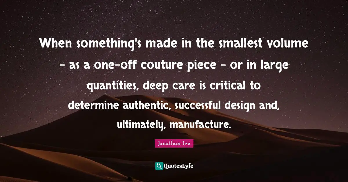 When something's made in the smallest volume - as a one-off couture piece - or in large quantities, deep care is critical to determine authentic, successful design and, ultimately, manufacture.