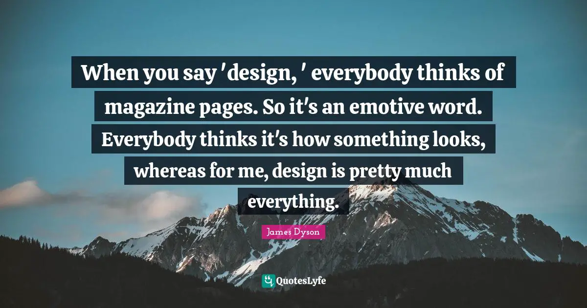 When you say 'design, ' everybody thinks of magazine pages. So it's an emotive word. Everybody thinks it's how something looks, whereas for me, design is pretty much everything.