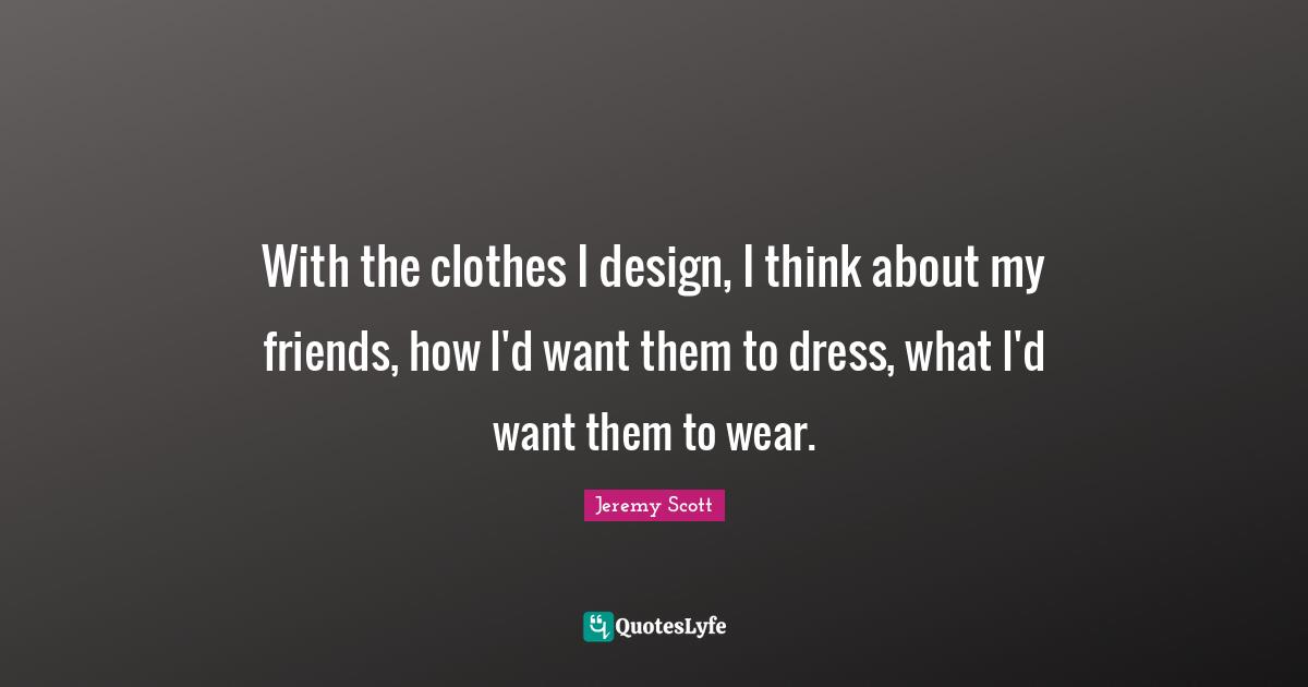 Jeremy Scott Quotes: "With the clothes I design, I think about my friends, how I'd want them to dress, what I'd want them to wear."