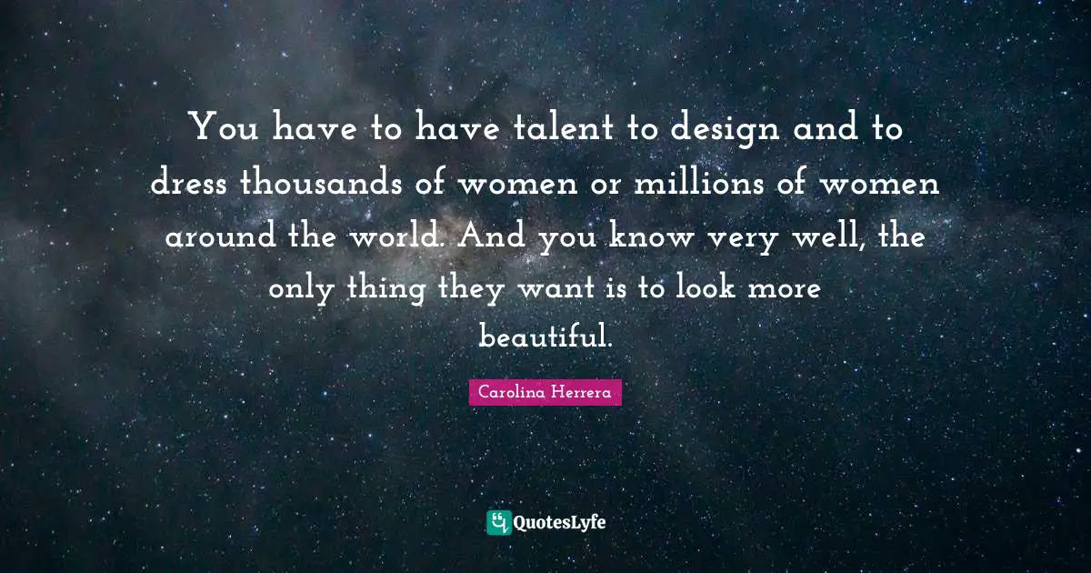 You have to have talent to design and to dress thousands of women or millions of women around the world. And you know very well, the only thing they want is to look more beautiful.