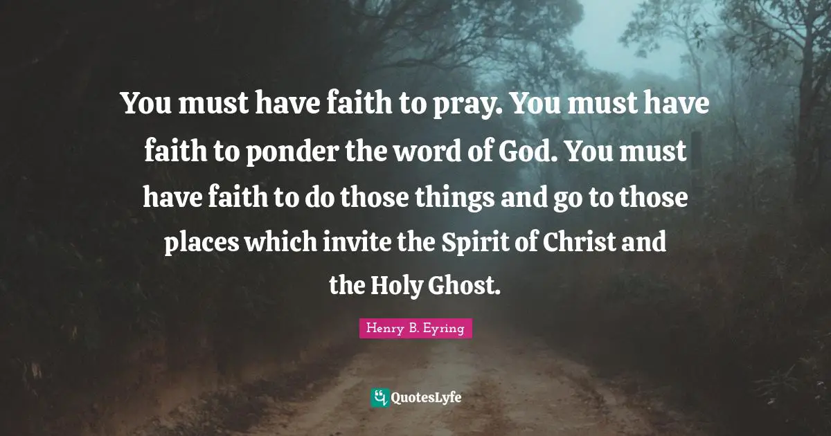 You must have faith to pray. You must have faith to ponder the word of God. You must have faith to do those things and go to those places which invite the Spirit of Christ and the Holy Ghost.