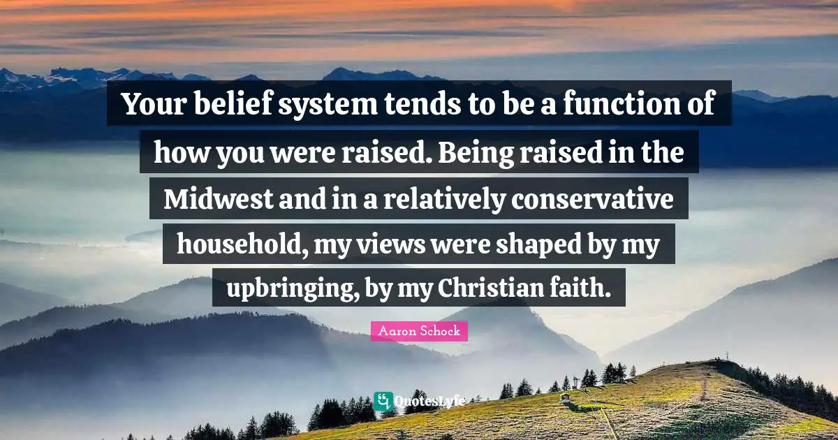 Your belief system tends to be a function of how you were raised. Being raised in the Midwest and in a relatively conservative household, my views were shaped by my upbringing, by my Christian faith.