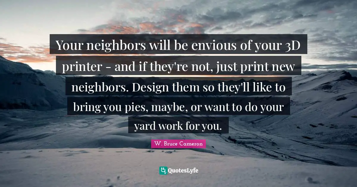 Your neighbors will be envious of your 3D printer - and if they're not, just print new neighbors. Design them so they'll like to bring you pies, maybe, or want to do your yard work for you.