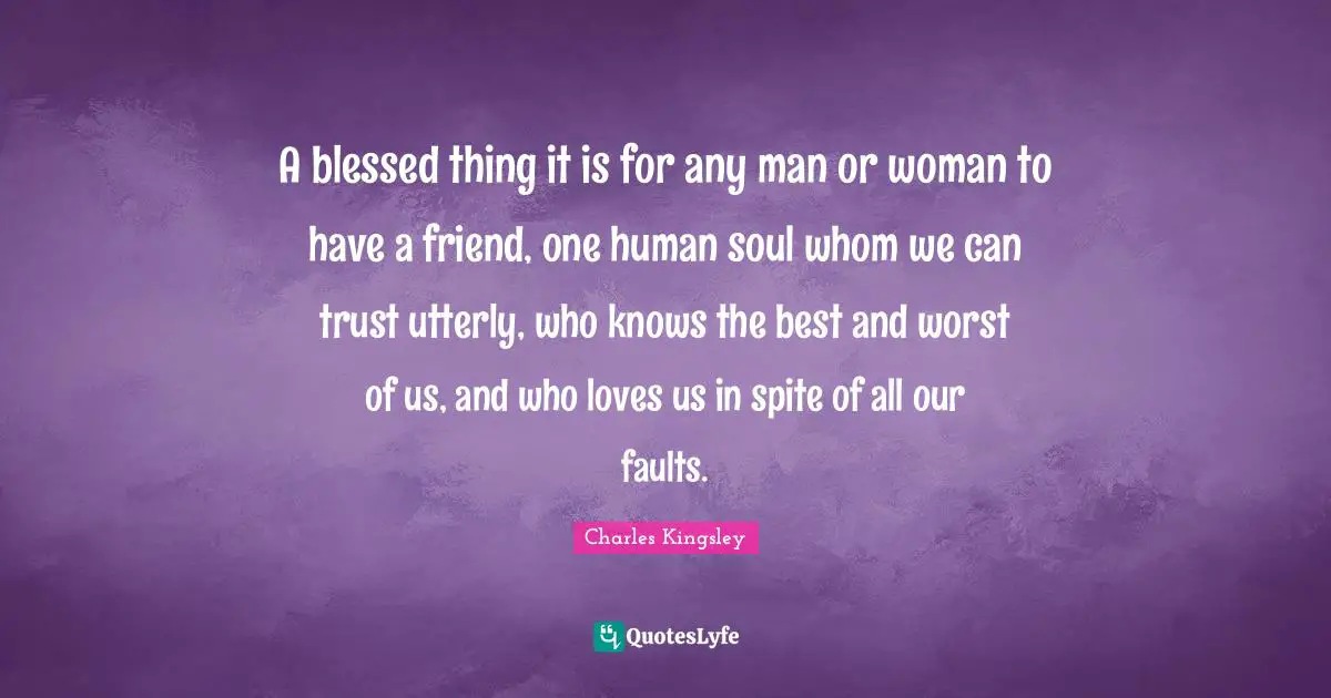 A blessed thing it is for any man or woman to have a friend, one human soul whom we can trust utterly, who knows the best and worst of us, and who loves us in spite of all our faults.