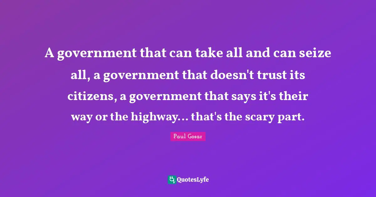 A government that can take all and can seize all, a government that doesn't trust its citizens, a government that says it's their way or the highway... that's the scary part.
