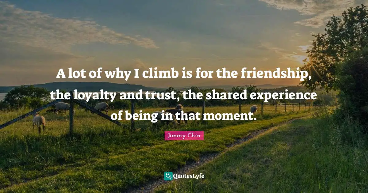 A lot of why I climb is for the friendship, the loyalty and trust, the shared experience of being in that moment.