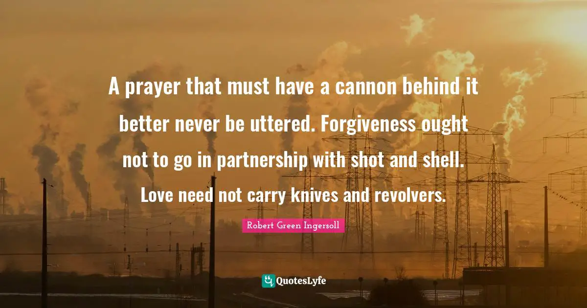 A prayer that must have a cannon behind it better never be uttered. Forgiveness ought not to go in partnership with shot and shell. Love need not carry knives and revolvers.