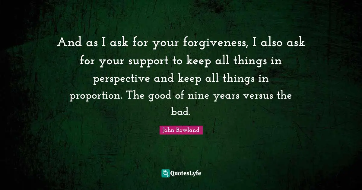 And as I ask for your forgiveness, I also ask for your support to keep all things in perspective and keep all things in proportion. The good of nine years versus the bad.