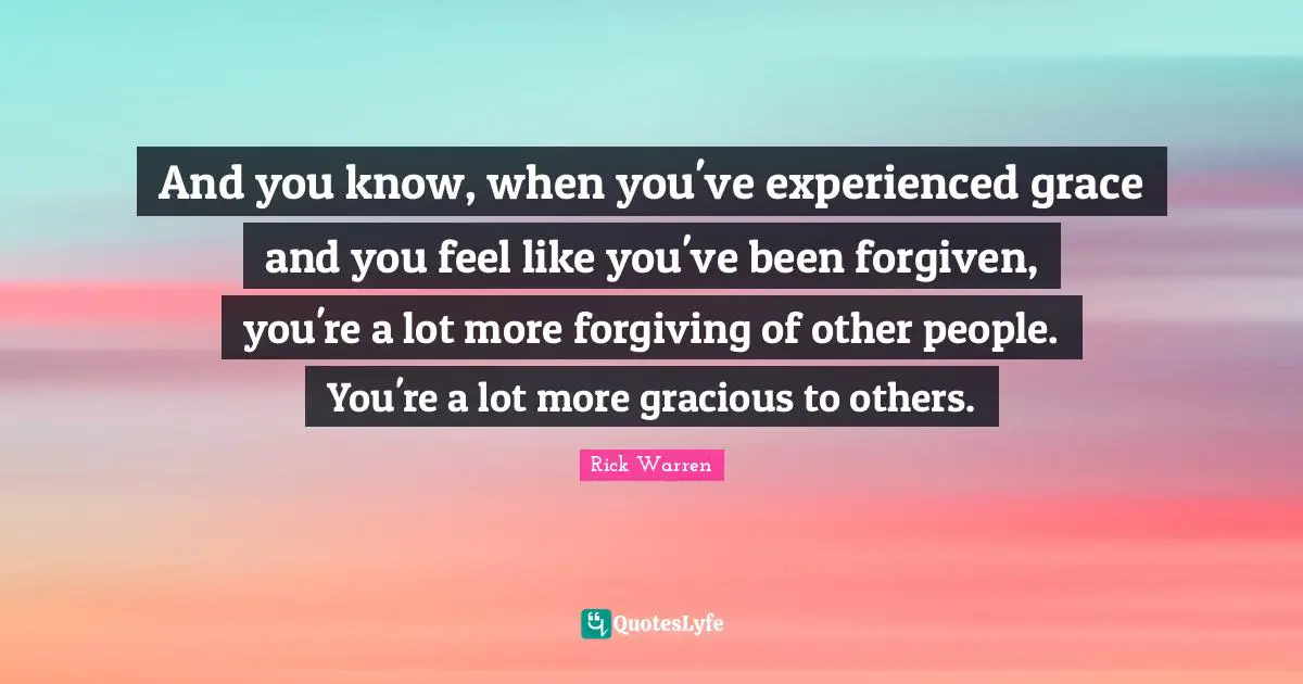 And you know, when you've experienced grace and you feel like you've been forgiven, you're a lot more forgiving of other people. You're a lot more gracious to others.