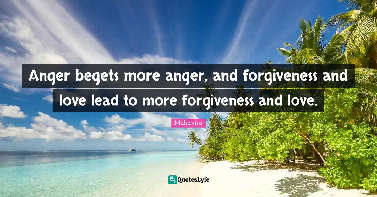 Anger begets more anger, and forgiveness and love lead to more forgiveness and love.