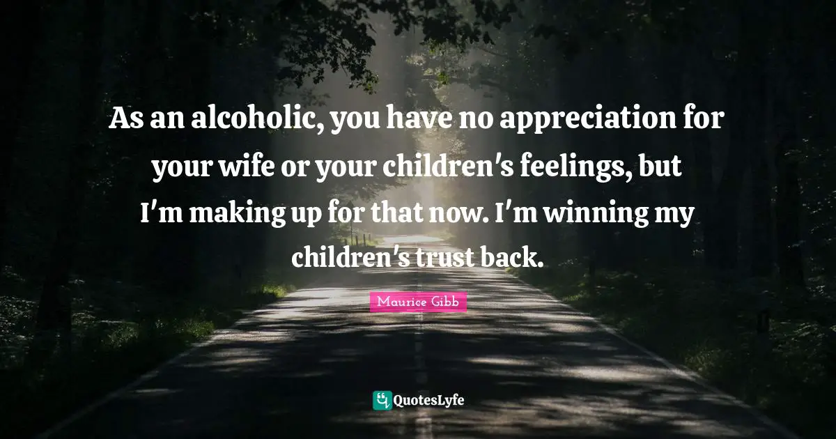 As an alcoholic, you have no appreciation for your wife or your children's feelings, but I'm making up for that now. I'm winning my children's trust back.