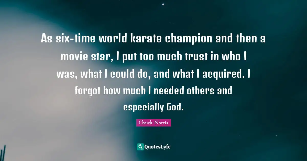 Chuck Norris Quotes: "As six-time world karate champion and then a movie star, I put too much trust in who I was, what I could do, and what I acquired. I forgot how much I needed others and especially God."