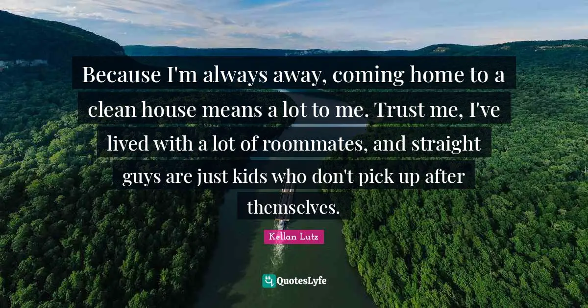Because I'm always away, coming home to a clean house means a lot to me. Trust me, I've lived with a lot of roommates, and straight guys are just kids who don't pick up after themselves.