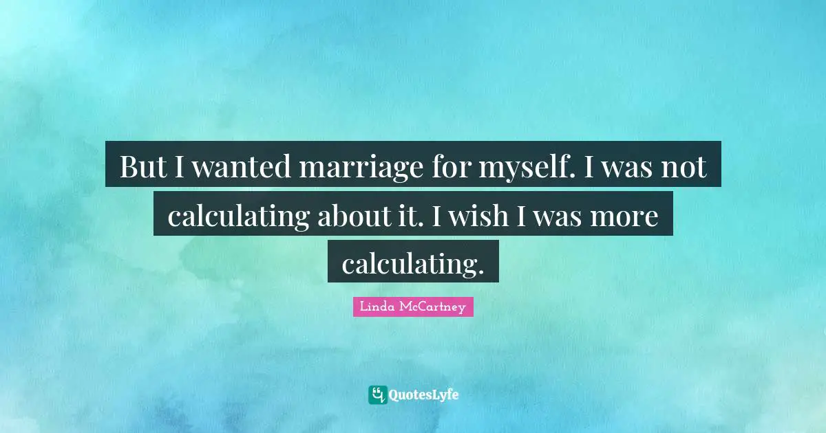 But I wanted marriage for myself. I was not calculating about it. I wish I was more calculating.