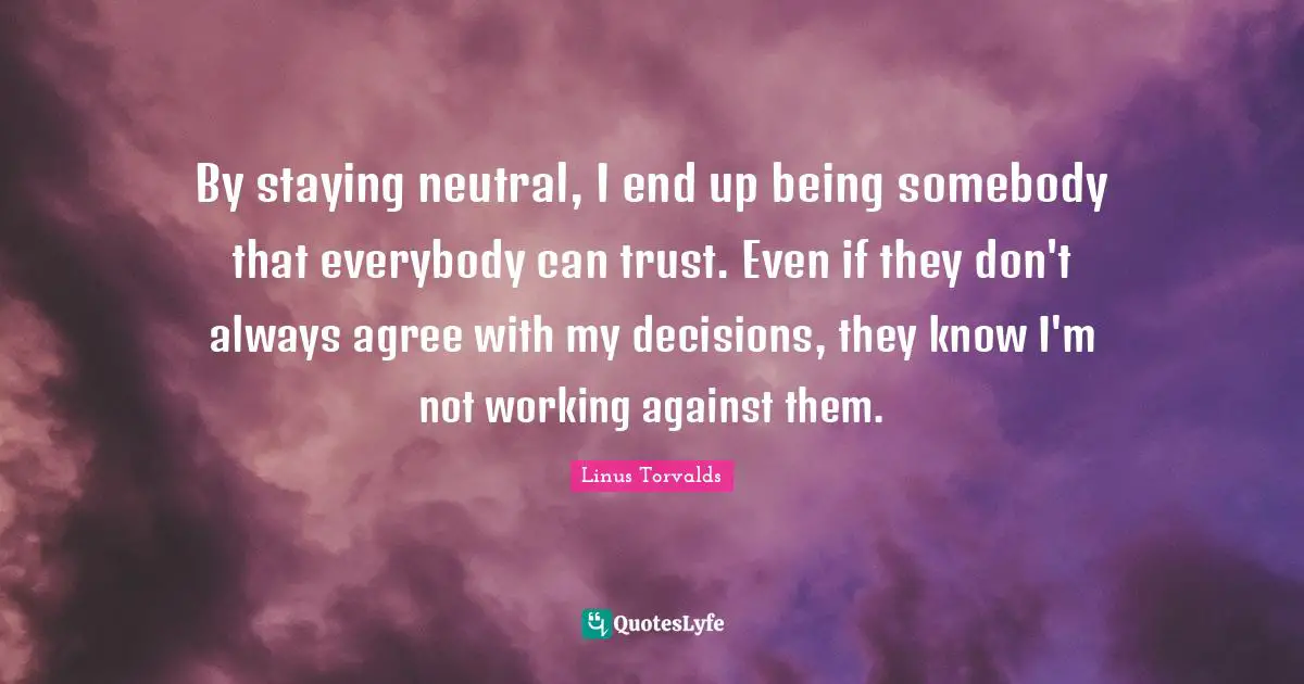 By staying neutral, I end up being somebody that everybody can trust. Even if they don't always agree with my decisions, they know I'm not working against them.