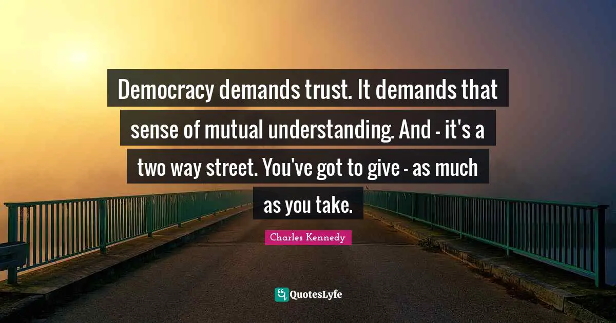 Democracy demands trust. It demands that sense of mutual understanding. And - it's a two way street. You've got to give - as much as you take.