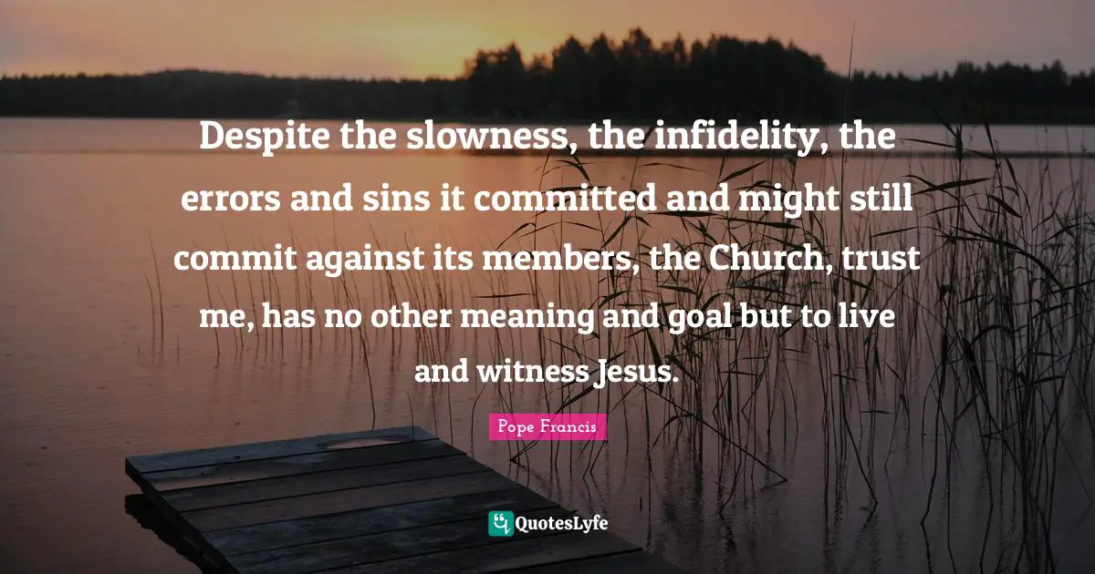 Pope Francis Quotes: Despite the slowness, the infidelity, the errors and sins it committed and might still commit against its members, the Church, trust me, has no other meaning and goal but to live and witness Jesus.