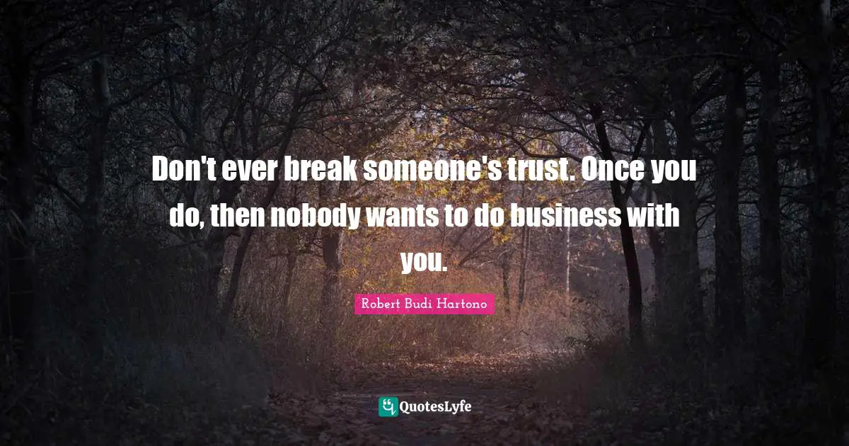 Don't ever break someone's trust. Once you do, then nobody wants to do business with you.