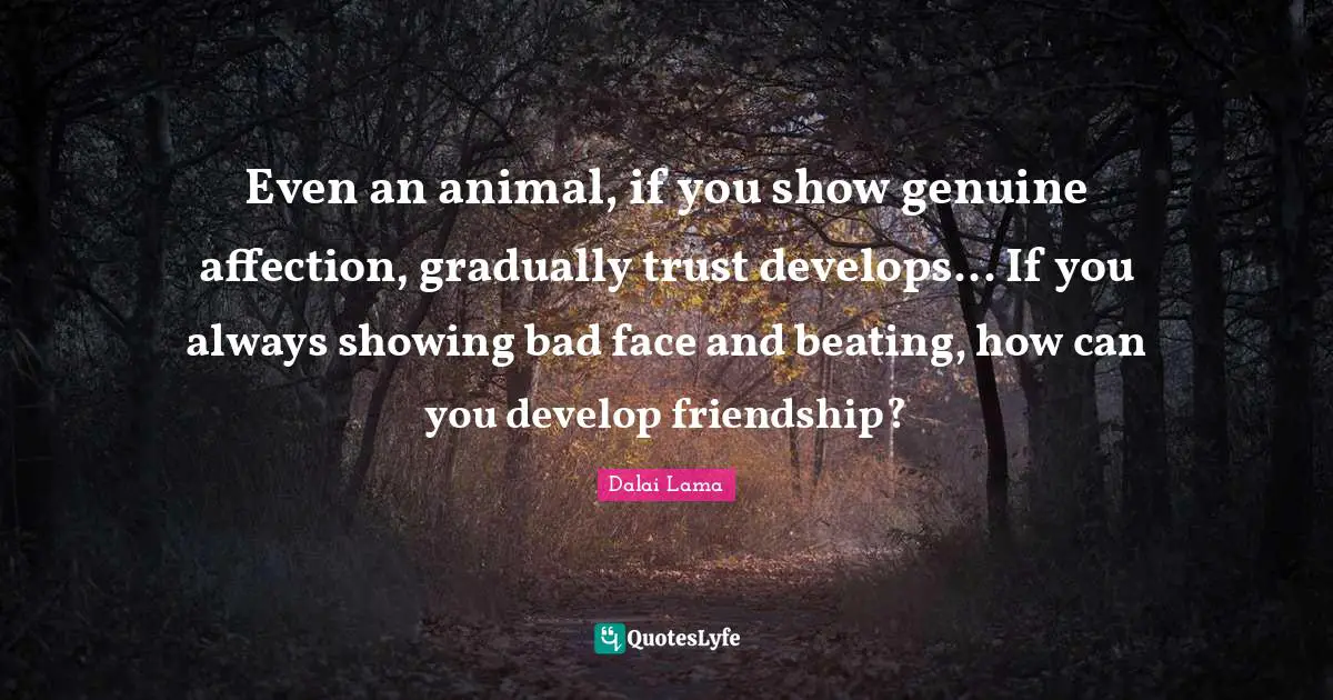 Even an animal, if you show genuine affection, gradually trust develops... If you always showing bad face and beating, how can you develop friendship?