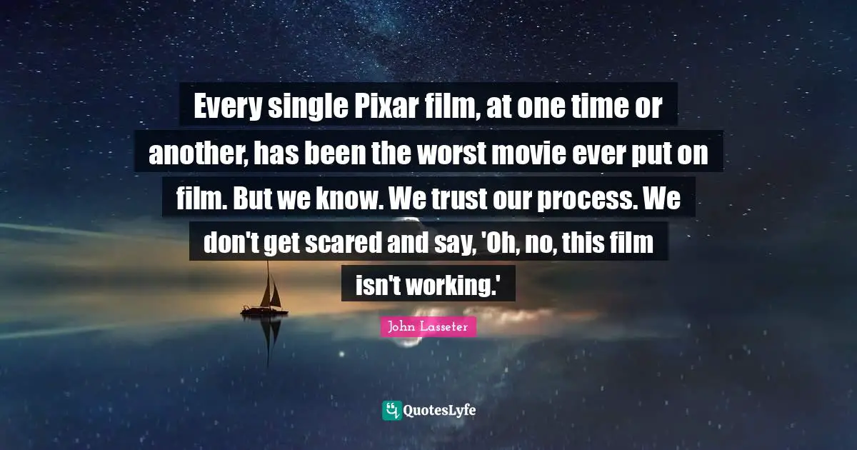 Every single Pixar film, at one time or another, has been the worst movie ever put on film. But we know. We trust our process. We don't get scared and say, 'Oh, no, this film isn't working.'