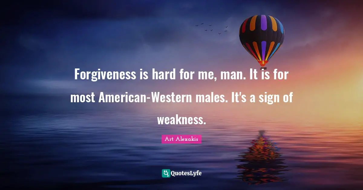 Forgiveness is hard for me, man. It is for most American-Western males. It's a sign of weakness.