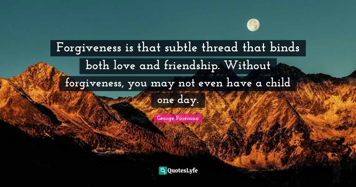 Forgiveness is that subtle thread that binds both love and friendship. Without forgiveness, you may not even have a child one day.