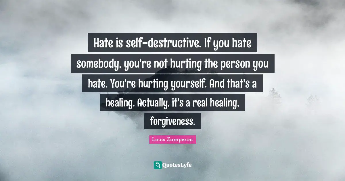 Hate is self-destructive. If you hate somebody, you're not hurting the person you hate. You're hurting yourself. And that's a healing. Actually, it's a real healing, forgiveness.