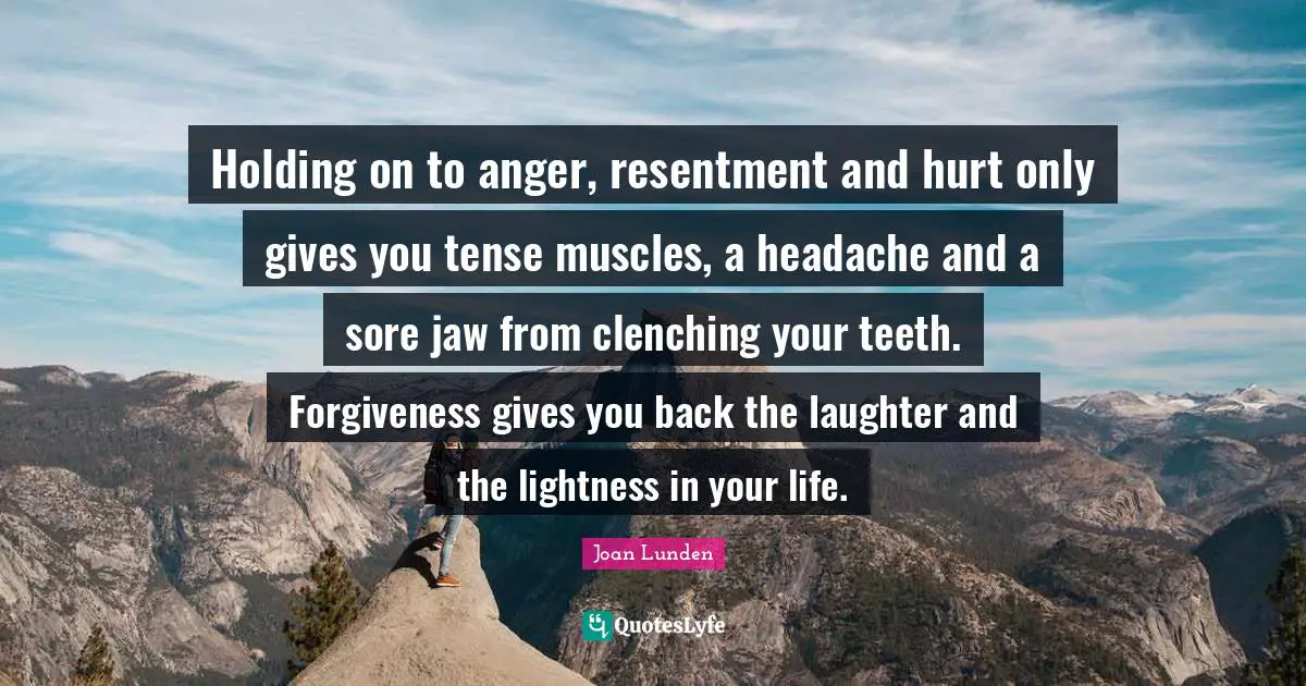 Holding on to anger, resentment and hurt only gives you tense muscles, a headache and a sore jaw from clenching your teeth. Forgiveness gives you back the laughter and the lightness in your life.