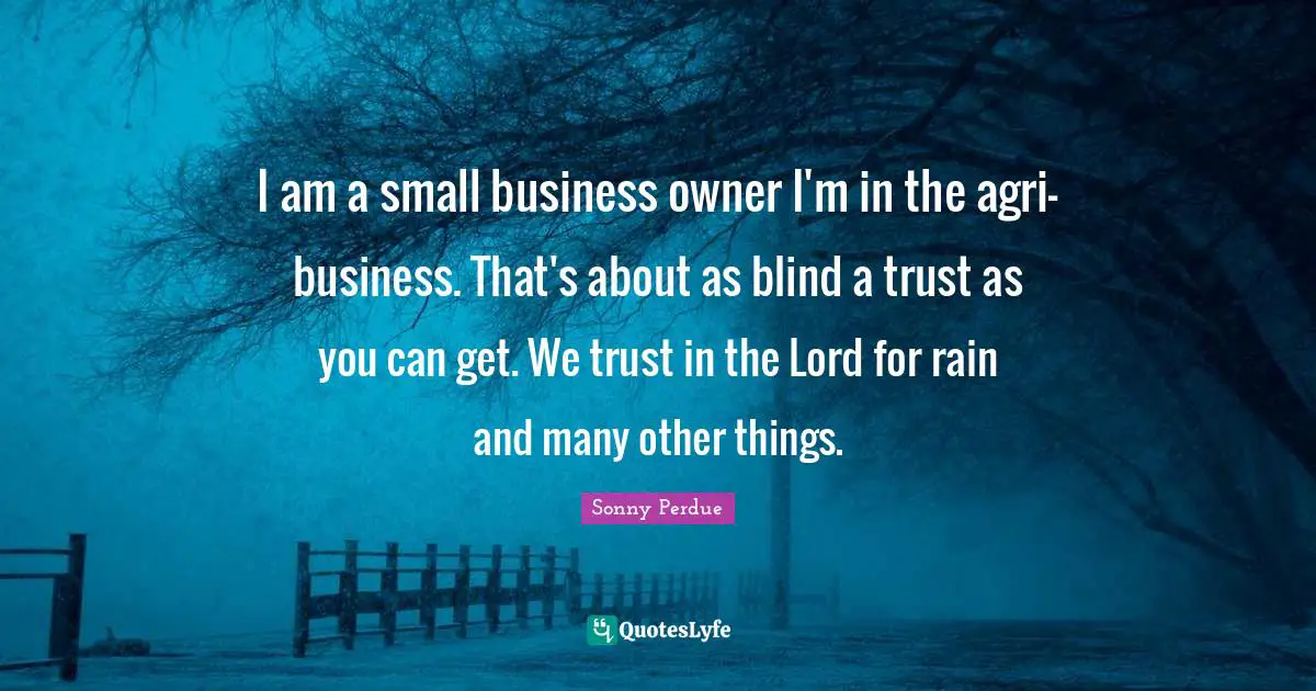 I am a small business owner I'm in the agri-business. That's about as blind a trust as you can get. We trust in the Lord for rain and many other things.