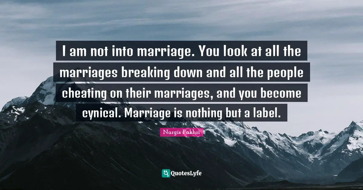 I am not into marriage. You look at all the marriages breaking down and all the people cheating on their marriages, and you become cynical. Marriage is nothing but a label.
