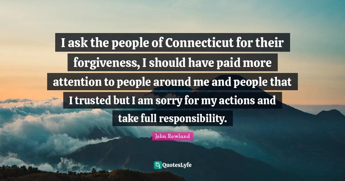 I ask the people of Connecticut for their forgiveness, I should have paid more attention to people around me and people that I trusted but I am sorry for my actions and take full responsibility.
