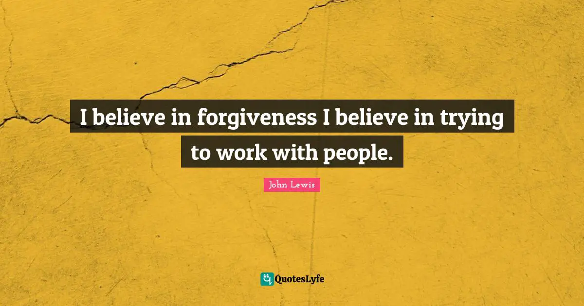 I believe in forgiveness I believe in trying to work with people.