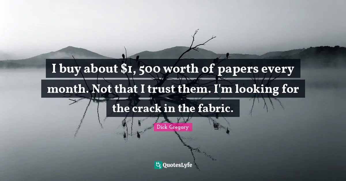 I buy about $1, 500 worth of papers every month. Not that I trust them. I'm looking for the crack in the fabric.